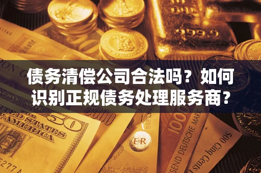 济南债务清偿公司合法吗？如何识别正规债务处理服务商？