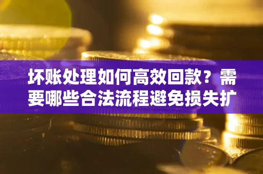 济南坏账处理如何高效回款？需要哪些合法流程避免损失扩大？