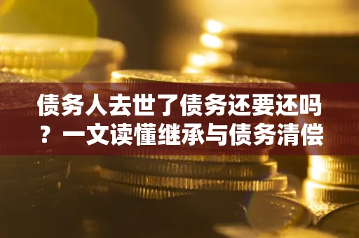 济南债务人去世了债务还要还吗？一文读懂继承与债务清偿