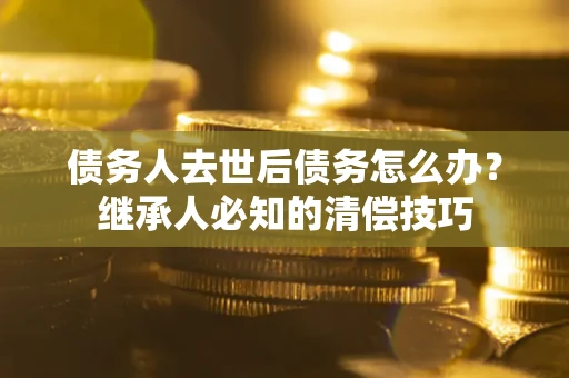 济南债务人去世后债务怎么办？继承人必知的清偿技巧