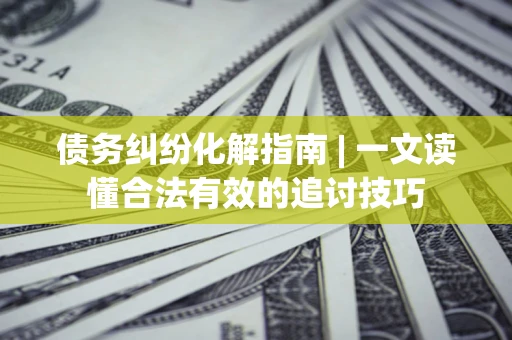 济南债务纠纷化解指南 | 一文读懂合法有效的追讨技巧