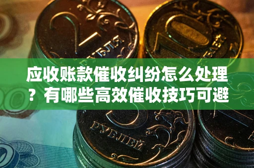 济南应收账款催收纠纷怎么处理？有哪些高效催收技巧可避免坏账？